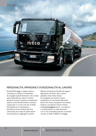 AT/AD




     PERSONALITÀ, IMMAGINE E FUNZIONALITÀ AL LAVORO
     Stralis AT/AD sfoggia un design moderno             efficienza aerodinamica. Il profilo dei supporti
     e d’impatto. La calandra è caratterizzata           degli specchi retrovisori, oltre a essere
     da una griglia di grande dimensione e da un ampio   gradevole, risulta molto robusto
     spazio disponibile per inserire il marchio          ed è progettato per limitare il fruscio
     del cliente. Il paraurti presenta un’integrazione   aerodinamico. La vista laterale della cabina
     stilistica con le linee del frontale e incorpora    Active Time mostra accorgimenti che esaltano
     i gruppi ottici in un’unica area che ne facilita    l’estetica e la praticità. Il veicolo è dotato
     l’accessibilità per la manutenzione.                di vani portaoggetti esterni - con apertura
     Entrambe le versioni Stralis Active Time            a comando elettrico e ampie dimensioni -
     e Active Day sono dotate di spoiler laterali        e di un vano sottocabina, presente su entrambi
     che permettono di raggiungere un’ottima             i lati, per un totale di 480 litri di stivaggio.




24
                                                                 Approfondimenti sull’esterno della cabina e sulle
                              www.iveco.it                       dimensioni di Stralis AT/AD on line sul sito internet
 