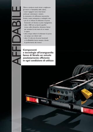 AFFIDABILE
         Oltre a condurre studi mirati a migliorare
         gli interni e l’abitabilità della cabina,
         i nostri ingegneri sono intervenuti
         anche per ottimizzare i sistemi,
         la cinematica e le efficienze meccaniche.
         Stralis è stato sottoposto a molteplici test:
         • più di un milione di chilometri di prove
           funzionali e di durata su piste impegnative;
         • oltre 1.000 ore su banchi specifici
           (come celle climatiche, vibrazioni, fatica)
           per simulare la vita intera di un mezzo
           in opera
         • oltre cinque milioni di chilometri di prove
           sul campo con clienti reali
         • oltre 14 mila ore di prove funzionali
           e di affidabilità hanno testato a fondo
           le performance dei motori.



         Componenti
         e tecnologie all’avanguardia
         fanno di Stralis un veicolo
         assolutamente efficiente
         in ogni condizione di utilizzo
 