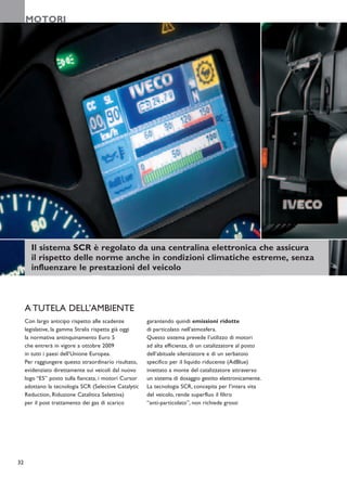 MOTORI




       Il sistema SCR è regolato da una centralina elettronica che assicura
       il rispetto delle norme anche in condizioni climatiche estreme, senza
       influenzare le prestazioni del veicolo



     A TUTELA DELL’AMBIENTE
     Con largo anticipo rispetto alle scadenze         garantendo quindi emissioni ridotte
     legislative, la gamma Stralis rispetta già oggi   di particolato nell’atmosfera.
     la normativa antinquinamento Euro 5               Questo sistema prevede l’utilizzo di motori
     che entrerà in vigore a ottobre 2009              ad alta efficienza, di un catalizzatore al posto
     in tutti i paesi dell’Unione Europea.             dell’abituale silenziatore e di un serbatoio
     Per raggiungere questo straordinario risultato,   specifico per il liquido riducente (AdBlue)
     evidenziato direttamente sui veicoli dal nuovo    iniettato a monte del catalizzatore attraverso
     logo “E5” posto sulla fiancata, i motori Cursor   un sistema di dosaggio gestito elettronicamente.
     adottano la tecnologia SCR (Selective Catalytic   La tecnologia SCR, concepita per l’intera vita
     Reduction, Riduzione Catalitica Selettiva)        del veicolo, rende superfluo il filtro
     per il post trattamento dei gas di scarico        “anti-particolato”, non richiede grossi




32
 