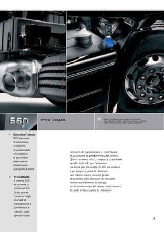 www.iveco.it                                Iveco e l’ambiente: per saperne di più sul
                                                                   funzionamento della riduzione catalitica selettiva,
                                                                   visita il sito internet nella sezione ambiente




Emissioni ridotte
SCR permette
di ottimizzare
il consumo
di combustibile
                                      interventi di manutenzione e contribuisce
e l’emissione
                                      ad aumentare la produttività del veicolo.
di particolato
                                      Questo sistema, infatti, comporta straordinari
intervenendo
                                      benefici non solo per l’ambiente,
direttamente
                                      ma anche per chi sceglie Stralis: più potenza
sull’ossido di azoto
                                      e più coppia a parità di cilindrata;
                                      pesi ridotti; minori consumi grazie
Produttività
                                      all’aumento della pressione di iniezione;
Il sistema SCR
                                      minore assorbimento di energia
incrementa la
                                      per lo smaltimento del calore; minor numero
produttività di
                                      di cambi d’olio a parità di chilometri.
Stralis poiché
consente lunghi
intervalli di
manutenzione e
contribuisce a
ridurre i costi
operativi totali
                                                                                                                         33
 