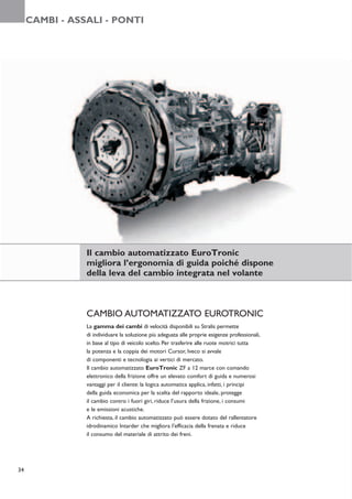 CAMBI - ASSALI - PONTI




                Il cambio automatizzato EuroTronic
                migliora l’ergonomia di guida poiché dispone
                della leva del cambio integrata nel volante



                CAMBIO AUTOMATIZZATO EUROTRONIC
                La gamma dei cambi di velocità disponibili su Stralis permette
                di individuare la soluzione più adeguata alle proprie esigenze professionali,
                in base al tipo di veicolo scelto. Per trasferire alle ruote motrici tutta
                la potenza e la coppia dei motori Cursor, Iveco si avvale
                di componenti e tecnologia ai vertici di mercato.
                Il cambio automatizzato EuroTronic ZF a 12 marce con comando
                elettronico della frizione offre un elevato comfort di guida e numerosi
                vantaggi per il cliente: la logica automatica applica, infatti, i principi
                della guida economica per la scelta del rapporto ideale, protegge
                il cambio contro i fuori giri, riduce l’usura della frizione, i consumi
                e le emissioni acustiche.
                A richiesta, il cambio automatizzato può essere dotato del rallentatore
                idrodinamico Intarder che migliora l’efficacia della frenata e riduce
                il consumo del materiale di attrito dei freni.




34
 