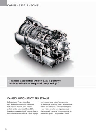 CAMBI - ASSALI - PONTI




       Il cambio automatico Allison 3200 è perfetto
       per le missioni con frequenti “stop and go”




     CAMBIO AUTOMATICO PER STRALIS
     Su Stralis Active Time e Active Day,               con frequenti “stop and go”, come accade,
     oltre al cambio automatizzato EuroTronic           ad esempio, per la raccolta rifiuti o la distribuzione
     e alla versione manuale, Iveco propone             urbana. In questo caso, il convertitore integrato
     anche il cambio automatico Allison 3200.           è una frizione idraulica non soggetta a usura
     Questa tipologia garantisce la massima efficacia   che aumenta la coppia del motore quando vi sia
     nella trasmissione del moto nel caso di impieghi   differenza di giri tra il propulsore e il cambio.




36
 