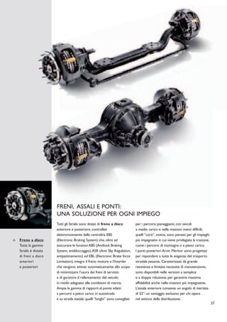 FRENI, ASSALI E PONTI:
                   UNA SOLUZIONE PER OGNI IMPIEGO
                   Tutti gli Stralis sono dotati di freno a disco          per i percorsi pianeggianti, con veicoli
                   anteriore e posteriore, controllati                     a medio carico e nelle missioni meno difficili;
                   elettronicamente dalla centralina EBS                   quelli “corti”, invece, sono pensati per gli impieghi
Freno a disco      (Electronic Braking System) che, oltre ad               più impegnativi in cui viene privilegiata la trazione,
Tutta la gamma     assicurare le funzioni ABS (Antilock Braking            come i percorsi di montagna o a pieno carico.
Stralis è dotata   System, antibloccaggio),ASR (Anti Slip Regulation,      I ponti posteriori Arvin Meritor sono progettati
di freni a disco   antipattinamento) ed EBL (Electronic Brake force        per rispondere a tutte le esigenze del trasporto
anteriori          Limitation), integra il freno motore e l’Intarder       stradale pesante. Caratterizzati da grande
e posteriori       che vengono attivati automaticamente allo scopo         resistenza e limitata necessità di manutenzione,
                   di minimizzare l’usura dei freni di servizio            sono disponibili nelle versioni a semplice
                   e di garantire il rallentamento del veicolo             e a doppia riduzione, per garantire massima
                   in modo adeguato alle condizioni di marcia.             affidabilità anche nelle missioni più impegnative.
                   Ampia la gamma di rapporti al ponte adatti              L’assale anteriore consente un angolo di sterzata
                   a percorsi a pieno carico in autostrada                 di 52°: un vantaggio esclusivo per chi opera
                   e su strada statale: quelli “lunghi” sono consigliati   nel settore della distribuzione.
                                                                                                                                    37
 