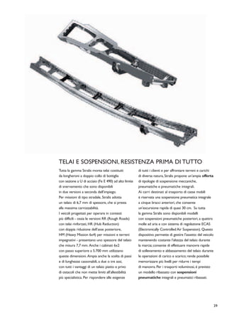 TELAI E SOSPENSIONI, RESISTENZA PRIMA DI TUTTO
Tutta la gamma Stralis monta telai costituiti          di tutti i clienti e per affrontare terreni e carichi
da longheroni a doppio collo di bottiglia              di diversa natura, Stralis propone un’ampia offerta
con sezione a U di acciaio (Fe E 490) ad alto limite   di tipologie di sospensione meccaniche,
di snervamento che sono disponibili                    pneumatiche e pneumatiche integrali.
in due versioni a seconda dell’impiego.                Ai carri destinati al trasporto di casse mobili
Per missioni di tipo stradale, Stralis adotta          è riservata una sospensione pneumatica integrale
un telaio di 6,7 mm di spessore, che si presta         a cinque bracci anteriori, che consente
alla massima carrozzabilità.                           un’escursione rapida di quasi 30 cm. Su tutta
I veicoli progettati per operare in contesti           la gamma Stralis sono disponibili modelli
più difficili - ossia le versioni RR (Rough Roads)     con sospensioni pneumatiche posteriori, a quattro
con telai rinforzati, HR (Hub Reduction)               molle ad aria e con sistema di regolazione ECAS
con doppia riduzione dell’asse posteriore,             (Electronically Controlled Air Suspension). Questo
HM (Heavy Mission 6x4) per missioni e terreni          dispositivo permette di gestire l’assetto del veicolo
impegnativi - presentano uno spessore del telaio       mantenendo costante l’altezza del telaio durante
che misura 7,7 mm. Anche i cabinati 6x2                la marcia; consente di effettuare manovre rapide
con passo superiore a 5.700 mm utilizzano              di sollevamento e abbassamento del telaio durante
queste dimensioni. Ampia anche la scelta di passi      le operazioni di carico e scarico; rende possibile
e di lunghezze cassonabili, a due o tre assi,          memorizzare più livelli per ridurre i tempi
con tutti i vantaggi di un telaio piatto e privo       di manovra. Per i trasporti voluminosi, è previsto
di ostacoli che non mette limiti all’allestibilità     un modello ribassato con sospensioni
più specialistica. Per rispondere alle esigenze        pneumatiche integrali e pneumatici ribassati.




                                                                                                               39
 