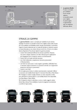 AD Trattore 4x2
                                                                                                      La gamma Stralis
    1710                                                                                              È vasta e concepita
                                                                                                      per soddisfare
                                                                                                      le più svariate
                                                                                                      esigenze.
                                                               2985                                   Le possibili varianti
                                                                                                      sono migliaia.
                                                                                                      In queste pagine
                                                     958                                              è rappresentata
                                                                                                      solo una selezione
   1410           3650                  1047                                                          dell’ampia offerta.
                                                                                  2049
                                                                                  2550




                  STRALIS, LA GAMMA
                  La gamma Stralis è vasta e concepita per soddisfare le più svariate
                  tipologie di missione. Le possibili varianti sono migliaia: ampia scelta di passi
                  per una eccellente carrozzabilità; cambi manuali, automatizzati e automatici;
                  rapporti al ponte selezionati per un trade-off ottimale tra velocità e spunto
                  ai mozzi.Articolata su tre motori (Cursor da 8, 10 e 13 litri) e tre cabine
                  (Active Day, Active Time, Active Space3), la gamma prevede:
                  • trattori 4x2 tradizionali affiancati da versioni specifiche ribassate,
                      con ponti a doppia riduzione, con telai rinforzati per le applicazioni
                      più impegnative, per il trasporto vetture e la distribuzione;
                  • trattori 6x2 con assale centrale sterzante;
                  • carri 4x2 tradizionali a sospensione meccanica, pneumatica
                      e full pneumatica;
                  • carri 6x2 con terzo asse a ruote singole o gemellate, sollevabile, fisso
                      o sterzante, oppure sterzante e in posizione centrale, con sospensione
                      posteriore meccanica e pneumatica;
                  • trattori e carri 6x4.
                  Per le lunghe percorrenze, in ambito internazionale e nazionale, l’offerta
                  si concentra sul modello Active Space3, in versione Tetto Alto o Tetto Basso.
                  Per l’impiego su medie e lunghe distanze, su rotte nazionali, la scelta
                  può indirizzarsi su Active Space3 o sul modello Active Time disponibile
                  con Tetto Basso e Tetto Medio.
                  Per il trasporto urbano e suburbano a corto e medio raggio, le cabine
                  Active Day e Active Time soddisfano in pieno le esigenze di produttività
                  e comfort di ogni autista.




                                                                                                                      41
 