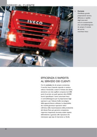 SERVIZI AL CLIENTE

                                                                                  Cortesia
                                                                                  Gentilezza, grande
                                                                                  preparazione tecnica,
                                                                                  efficienza e rapidità
                                                                                  degli interventi
                                                                                  sono le caratteristiche
                                                                                  che contraddistinguono
                                                                                  da sempre il mondo
                                                                                  dei servizi
                                                                                  marchiato Iveco




                          EFFICIENZA E RAPIDITÀ
                          AL SERVIZIO DEI CLIENTI
                          Con la cortesia che da sempre caratterizza
                          il marchio Iveco, l’azienda risponde in maniera
                          veloce e funzionale a tutte le richieste dei clienti,
                          attraverso una rete capillare composta da 2.300
                          punti di servizio nei quali operano oltre 50.000
                          tecnici specializzati. I centri autorizzati Iveco
                          si contraddistinguono per la preparazione degli
                          operatori e per l’elevato livello tecnologico
                          delle apparecchiature utilizzate. La disponibilità
                          dei ricambi garantisce riparazioni veloci
                          nell’ottica della massimizzazione della produttività
                          del cliente.Tutto per garantire competenza,
                          risparmio, trasparenza, sicurezza, totale rispetto
                          dell’ambiente e garanzia sulle riparazioni che
                          interessano ogni tipo di intervento su Stralis.




44
 