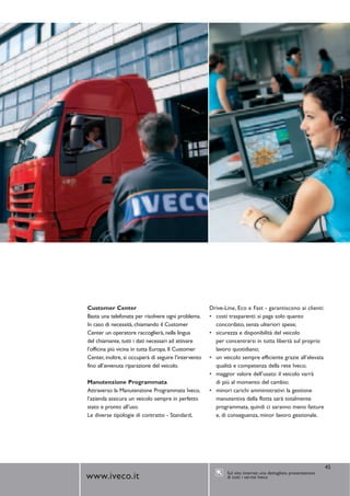 Customer Center                                        Drive-Line, Eco e Fast - garantiscono ai clienti:
Basta una telefonata per risolvere ogni problema.      • costi trasparenti: si paga solo quanto
In caso di necessità, chiamando il Customer              concordato, senza ulteriori spese;
Center un operatore raccoglierà, nella lingua          • sicurezza e disponibilità del veicolo
del chiamante, tutti i dati necessari ad attivare        per concentrarsi in tutta libertà sul proprio
l’officina più vicina in tutta Europa. Il Customer       lavoro quotidiano;
Center, inoltre, si occuperà di seguire l’intervento   • un veicolo sempre efficiente grazie all’elevata
fino all’avvenuta riparazione del veicolo.               qualità e competenza della rete Iveco;
                                                       • maggior valore dell’usato: il veicolo varrà
Manutenzione Programmata                                 di più al momento del cambio;
Attraverso la Manutenzione Programmata Iveco,          • minori carichi amministrativi: la gestione
l’azienda assicura un veicolo sempre in perfetto         manutentiva della flotta sarà totalmente
stato e pronto all’uso.                                  programmata, quindi ci saranno meno fatture
Le diverse tipologie di contratto - Standard,            e, di conseguenza, minor lavoro gestionale.




                                                                                                                45
                                                              Sul sito internet una dettagliata presentazione
www.iveco.it                                                  di tutti i servizi Iveco
 