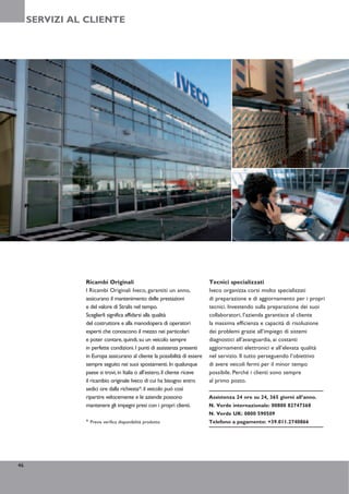 SERVIZI AL CLIENTE




               Ricambi Originali                                           Tecnici specializzati
               I Ricambi Originali Iveco, garantiti un anno,               Iveco organizza corsi molto specializzati
               assicurano il mantenimento delle prestazioni                di preparazione e di aggiornamento per i propri
               e del valore di Stralis nel tempo.                          tecnici. Investendo sulla preparazione dei suoi
               Sceglierli significa affidarsi alla qualità                 collaboratori, l’azienda garantisce al cliente
               del costruttore e alla manodopera di operatori              la massima efficienza e capacità di risoluzione
               esperti che conoscono il mezzo nei particolari              dei problemi grazie all’impiego di sistemi
               e poter contare, quindi, su un veicolo sempre               diagnostici all’avanguardia, ai costanti
               in perfette condizioni. I punti di assistenza presenti      aggiornamenti elettronici e all’elevata qualità
               in Europa assicurano al cliente la possibilità di essere    nel servizio. Il tutto perseguendo l’obiettivo
               sempre seguito nei suoi spostamenti. In qualunque           di avere veicoli fermi per il minor tempo
               paese si trovi, in Italia o all’estero, il cliente riceve   possibile. Perché i clienti sono sempre
               il ricambio originale Iveco di cui ha bisogno entro         al primo posto.
               sedici ore dalla richiesta*: il veicolo può così
               ripartire velocemente e le aziende possono                  Assistenza 24 ore su 24, 365 giorni all’anno.
               mantenere gli impegni presi con i propri clienti.           N. Verde internazionale: 00800 82747368
                                                                           N. Verde UK: 0800 590509
               * Previa verifica disponibilità prodotto                    Telefono a pagamento: +39.011.2740866




46
 