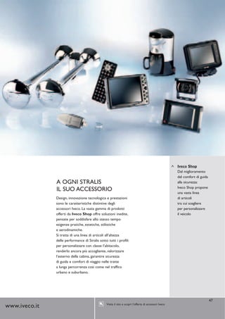 Iveco Shop
                                                                                                         Dal miglioramento
                                                                                                         del comfort di guida
               A OGNI STRALIS                                                                            alla sicurezza:
                                                                                                         Iveco Shop propone
               IL SUO ACCESSORIO                                                                         una vasta linea
               Design, innovazione tecnologica e prestazioni                                             di articoli
               sono le caratteristiche distintive degli                                                  tra cui scegliere
               accessori Iveco. La vasta gamma di prodotti                                               per personalizzare
               offerti da Iveco Shop offre soluzioni inedite,                                            il veicolo
               pensate per soddisfare allo stesso tempo
               esigenze pratiche, estetiche, stilistiche
               e aerodinamiche.
               Si tratta di una linea di articoli all’altezza
               delle performance di Stralis sotto tutti i profili:
               per personalizzare con classe l’abitacolo,
               renderlo ancora più accogliente, valorizzare
               l’esterno della cabina, garantire sicurezza
               di guida e comfort di viaggio nelle tratte
               a lunga percorrenza così come nel traffico
               urbano e suburbano.




                                                                                                                                47
                                                  Visita il sito e scopri l’offerta di accessori Iveco
www.iveco.it
 