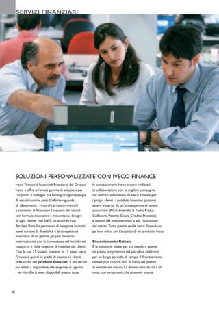 SERVIZI FINANZIARI




     SOLUZIONI PERSONALIZZATE CON IVECO FINANCE
     Iveco Finance è la società finanziaria del Gruppo        le concessionarie Iveco e sono realizzati
     Iveco e offre un’ampia gamma di soluzioni per            in collaborazione con le migliori compagnie
     l’acquisto, il noleggio o il leasing di ogni tipologia   del settore, selezionate da Iveco Finance per
     di veicoli nuovi e usati. L’offerta riguarda             i propri clienti. I prodotti finanziari possono
     gli allestimenti, i rimorchi e i semi-rimorchi           essere integrati da un’ampia gamma di servizi
     e consente di finanziare l’acquisto dei veicoli          assicurativi (RCA, Incendio & Furto, Kasko,
     con formule innovative e misurate sui bisogni            Collisione, Patente Sicura, Credito Protetto)
     di ogni cliente. Nel 2005, un accordo con                e relativi alla manutenzione e alla riparazione
     Barclays Bank ha permesso di integrare in molti          del mezzo.Tutto questo rende Iveco Finance un
     paesi europei la flessibilità e la competenza            partner unico per l’acquisto di un prodotto Iveco.
     finanziaria di un grande gruppo bancario
     internazionale con la conoscenza del mondo del           Finanziamento Rateale
     trasporto e delle esigenze di mobilità dei clienti.      È la soluzione ideale per chi desidera essere
     Con le sue 23 società presenti in 17 paesi, Iveco        da subito proprietario del veicolo e utilizzarlo
     Finance è quindi in grado di assistere i clienti         per un lungo periodo di tempo. Il finanziamento
     nella scelta dei prodotti finanziari e dei servizi       rateale può coprire fino al 100% del prezzo
     più adatti a rispondere alle esigenze di ognuno.         di vendita del mezzo. La durata varia da 12 a 60
     I servizi offerti sono disponibili presso tutte          mesi, con versamenti che possono essere




48
 