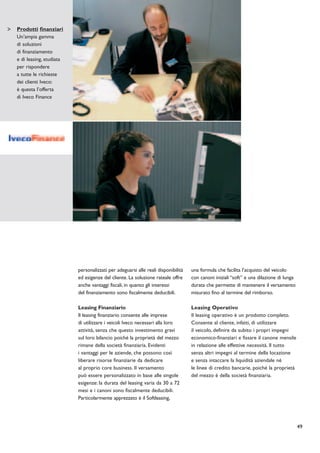 Prodotti finanziari
Un’ampia gamma
di soluzioni
di finanziamento
e di leasing, studiata
per rispondere
a tutte le richieste
dei clienti Iveco:
è questa l’offerta
di Iveco Finance




                         personalizzati per adeguarsi alle reali disponibilità   una formula che facilita l’acquisto del veicolo
                         ed esigenze del cliente. La soluzione rateale offre     con canoni iniziali “soft” e una dilazione di lunga
                         anche vantaggi fiscali, in quanto gli interessi         durata che permette di mantenere il versamento
                         del finanziamento sono fiscalmente deducibili.          misurato fino al termine del rimborso.

                         Leasing Finanziario                                     Leasing Operativo
                         Il leasing finanziario consente alle imprese            Il leasing operativo è un prodotto completo.
                         di utilizzare i veicoli Iveco necessari alla loro       Consente al cliente, infatti, di utilizzare
                         attività, senza che questo investimento gravi           il veicolo, definire da subito i propri impegni
                         sul loro bilancio poiché la proprietà del mezzo         economico-finanziari e fissare il canone mensile
                         rimane della società finanziaria. Evidenti              in relazione alle effettive necessità. Il tutto
                         i vantaggi per le aziende, che possono così             senza altri impegni al termine della locazione
                         liberare risorse finanziarie da dedicare                e senza intaccare la liquidità aziendale né
                         al proprio core business. Il versamento                 le linee di credito bancarie, poiché la proprietà
                         può essere personalizzato in base alle singole          del mezzo è della società finanziaria.
                         esigenze: la durata del leasing varia da 30 a 72
                         mesi e i canoni sono fiscalmente deducibili.
                         Particolarmente apprezzato è il Softleasing,




                                                                                                                                       49
 