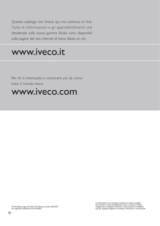 Questo catalogo non finisce qui, ma continua on line.
     Tutte le informazioni e gli approfondimenti che
     desiderate sulla nuova gamma Stralis sono disponibili
     sulle pagine del sito internet di Iveco. Basta un clic.



     www.iveco.it

     Per chi è interessato a conoscere più da vicino
     tutto il mondo Iveco:

     www.iveco.com




                                                                  Le informazioni e le immagini contenute in questo catalogo
                                                                  sono fornite a titolo esemplificativo. Iveco si riserva il diritto
     The All Blacks logo, the Silver Fern Device and ALL BLACKS
                                                              ®
                                                                  di apportare in qualsiasi momento e senza preavviso modifiche
     are registred trademarks of the NZRU.                        utili per qualsiasi esigenza di carattere costruttivo e commerciale.

50
 