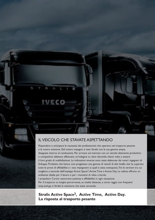 IL VEICOLO CHE STAVATE ASPETTANDO
Rispondere e anticipare le necessità dei professionisti che operano nel trasporto pesante
è la nostra missione. Dal nostro impegno è nato Stralis con la sua gamma ampia,
disegnata intorno al conducente. Per arrivare sul mercato con un veicolo altamente produttivo
e competitivo abbiamo effettuato un’indagine su oltre diecimila clienti volta a testare
il loro grado di soddisfazione. Le indicazioni emerse sono state elaborate dai nostri ingegneri di
Sviluppo Prodotto che hanno così progettato una gamma di veicoli di alto livello che ha superato
tutte le prove di affidabilità e i test impegnativi ai quali è stata sottoposta. Tre le versioni tra cui
scegliere a seconda dell’impiego: Active Space3, Active Time e Active Day. Le cabine offrono un
ambiente ideale per il lavoro e per i momenti di relax a bordo.
I propulsori Cursor assicurano potenza e affidabilità in ogni situazione.
Per il trasporto su lunghe percorrenze, su medie distanze, a corto raggio con frequenti
stop-and-go, è Stralis la soluzione che state cercando.


Stralis Active Space3, Active Time, Active Day.
La risposta al trasporto pesante
 