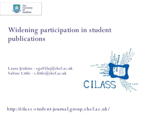 Widening participation in student publications Laura Jenkins - ega05laj@shef.ac.uk Sabine Little - s.little@shef.ac.uk  http://cilass-student-journal.group.shef.ac.uk/ 