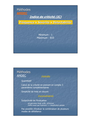 Méthodes
AMDEC
           Indice de criticité (IC)
 Fréquence x Sévérité x Détectabilité



                       Minimum : 1
                      Maximum : 810




Méthodes
AMDEC                       Intérêts
  Quantitatif
  Calcul de la criticité en prenant en compte 3
  paramètres complémentaires
  Simplicité de mise en oeuvre

                       Inconvénients
  Subjectivité de l’évaluation
         groupe assez large, grille, consensus
         chiffre exact pas important --> classification globale

  Pas possible d’évaluer la combinaison de plusieurs
  modes de défaillance




                                                                  10
 
