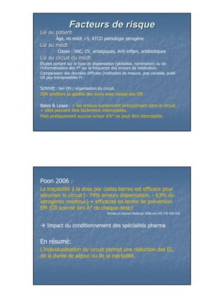 Facteurs de risque
Lié au patient
Lié
        Âge, nb médt >5, ATCD pathologie iatrogène
Lié au médt
Lié
         Classe : SNC, CV, antalgiques, Anti-inflam, antibiotiques
Lié au circuit du médt
Lié
Études portant sur le type de dispensation (globalisé, nominative) ou de
l’informatisation des P° sur la fréquence des erreurs de médication.
Comparaison des données difficiles (méthodes de mesure, pop variable, publi
US peu transposables Fr.

Schmitt : lien EM / organisation du circuit.
DIN améliore la qualité des soins avec baisse des EM

Bates & Leape : + les erreurs surviennent précocement dans le circuit,
+ elles peuvent être facilement interceptées.
Mais pratiquement aucune erreur d’A° ne peut être interceptée.




Poon 2006 :
La traçabilité à la dose par codes barres est efficace pour
sécuriser le circuit (- 74% erreurs dispensation, - 63% év.
iatrogènes médteux) + efficacité en terme de prévention
EM (CB scanné lors A° de chaque dose)
                                     Annals of internal Medicine 2006 vol 145 n°6 426-434



   Impact du conditionnement des spécialités pharma


En résumé:
L’individualisation du circuit permet une réduction des EI,
de la durée de séjour ou de la morbidité.




                                                                                            21
 