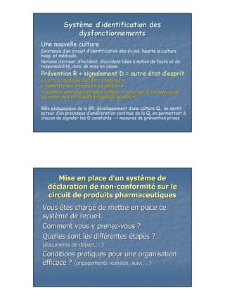 Système d’identification des
               dysfonctionnements
Une nouvelle culture
Existence d’un circuit d’identification des év.ind. heurte la culture
hosp. et médicale.
Notions d’erreur, d’incident, d’accident liées à notion de faute et de
responsabilité, donc de mise en cause.
Prévention R + signalement D = autre état d’esprit
« L’erreur médicale doit être exploitée »
            mé                 exploité
« Admettre nos erreurs et les déceler »
                                dé
« recenser pour élucider leurs raisons, trouver par là les moyens de
                                                    là
les éviter ou d’en réduire fréquence, gravité »
              d’ ré        fré        gravité

Rôle pédagogique de la GR, développement d’une culture Q, se sentir
acteur d’un processus d’amélioration continue de la Q, en permettant à
chacun de signaler les D constatés --> mesures de prévention prises




      Mise en place d’un système de
   déclaration de non-conformité sur le
   circuit de produits pharmaceutiques
Vous êtes chargé de mettre en place ce
système de recueil.
Comment vous y prenez-vous ?
Quelles sont les différentes étapes ?
(documents de départ, …)
              dé
Conditions pratiques pour une organisation
efficace ? (engagements réalistes, suivi, …)
                        ré




                                                                         23
 