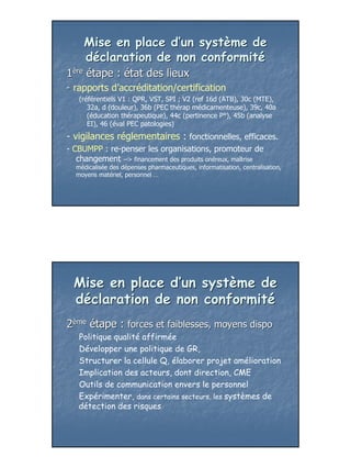 Mise en place d’un système de
     déclaration de non conformité
1ère étape : état des lieux
- rapports d’accréditation/certification
   (référentiels V1 : QPR, VST, SPI ; V2 (ref 16d (ATB), 30c (MTE),
      32a, d (douleur), 36b (PEC thérap médicamenteuse), 39c, 40a
      (éducation thérapeutique), 44c (pertinence P°), 45b (analyse
      EI), 46 (éval PEC patologies)
- vigilances réglementaires : fonctionnelles, efficaces.
- CBUMPP : re-penser les organisations, promoteur de
   changement --> financement des produits onéreux, maîtrise
  médicalisée des dépenses pharmaceutiques, informatisation, centralisation,
  moyens matériel, personnel …




  Mise en place d’un système de
  déclaration de non conformité
2ème étape : forces et faiblesses, moyens dispo
   Politique qualité affirmée
   Développer une politique de GR,
   Structurer la cellule Q, élaborer projet amélioration
   Implication des acteurs, dont direction, CME
   Outils de communication envers le personnel
   Expérimenter, dans certains secteurs, les systèmes de
   détection des risques




                                                                               24
 