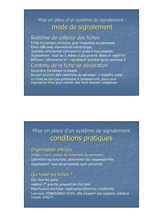 Mise en place d’un système de signalement :
              mode de signalement
Système de collecte des fiches
Fiche facilement utilisable, pour l’ensemble du personnel.
Envoi CGR sans intervention hiérarchique
Système informatisé (intranet) si accès à tous possible.
Signalement : tous les I, même si pas gravité. Bénin et répétitif.
Réflexe = déclaration le + rapidement possible après survenue I

Contenu de la fiche de déclaration
Caractère facilement utilisable.
Recueil succinct des conditions de survenue --> enquête compl.
La fiche ne doit pas prétendre à l’exhaustivité, place pour
expression libre pour relater des faits souvent complexes.




 Mise en place d’un système de signalement
             conditions pratiques
Organisation efficace
Simple, claire, connue de l’ensemble du personnel
                          l’
Identifier les fonctions, déterminer les responsabilités
Signalement: tous les personnels sont concernés


Qui traite les fiches ?
CQ, tous les jours,
repérer f° gravité, proposition d’actions
Planification d’actions : implication direction, crédibilité
Lien avec COMEDIMS? CCVS, rôle d’expert des vigilants, médecin
travail, CHSCT, …




                                                                     25
 