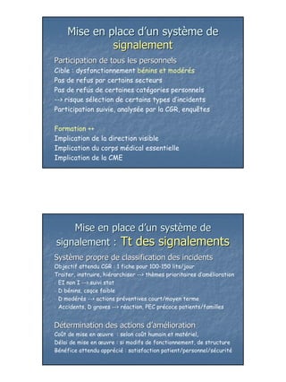 Mise en place d’un système de
              signalement
Participation de tous les personnels
Cible : dysfonctionnement bénins et modérés
Pas de refus par certains secteurs
Pas de refus de certaines catégories personnels
--> risque sélection de certains types d’incidents
Participation suivie, analysée par la CGR, enquêtes

Formation ++
Implication de la direction visible
Implication du corps médical essentielle
Implication de la CME




    Mise en place d’un système de
signalement : Tt des signalements
Système propre de classification des incidents
Objectif attendu CGR : 1 fiche pour 100-150 lits/jour
Traiter, instruire, hiérarchiser --> thèmes prioritaires d’amélioration
• EI non I --> suivi stat

• D bénins, csqce faible

• D modérés --> actions préventives court/moyen terme

• Accidents, D graves --> réaction, PEC précoce patients/familles




Détermination des actions d’amélioration
Coût de mise en œuvre : selon coût humain et matériel,
Délai de mise en œuvre : si modifs de fonctionnement, de structure
Bénéfice attendu apprécié : satisfaction patient/personnel/sécurité




                                                                          26
 