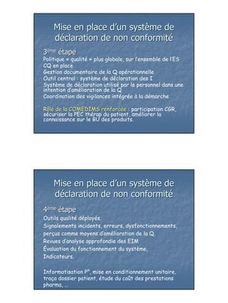 Mise en place d’un système de
    déclaration de non conformité
3ème étape
Politique « qualité » plus globale, sur l’ensemble de l’ES
CQ en place
Gestion documentaire de la Q opérationnelle
Outil central : système de déclaration des I
Système de déclaration utilisé par le personnel dans une
intention d’amélioration de la Q
Coordination des vigilances intégrée à la démarche

Rôle de la COMEDIMS renforcée : participation CGR,
                       renforcé
sécuriser la PEC thérap du patient, améliorer la
connaissance sur le BU des produits.




    Mise en place d’un système de
    déclaration de non conformité
4ème étape
Outils qualité déployés.
Signalements incidents, erreurs, dysfonctionnements,
perçus comme moyens d’amélioration de la Q.
Revues d’analyse approfondie des EIM
Évaluation du fonctionnement du système,
Indicateurs.

Informatisation P°, mise en conditionnement unitaire,
traça dossier patient, étude du coût des prestations
pharma, …




                                                             27
 