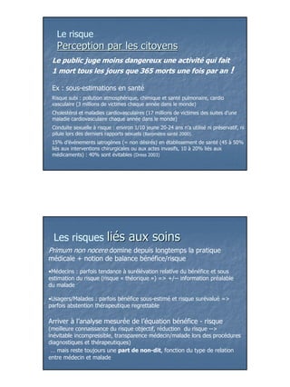 Le risque
   Perception par les citoyens
 Le public juge moins dangereux une activité qui fait
 1 mort tous les jours que 365 morts une fois par an !

 Ex : sous-estimations en santé
 Risque subi : pollution atmosphérique, chimique et santé pulmonaire, cardio
 vasculaire (3 millions de victimes chaque année dans le monde)
 Cholestérol et maladies cardiovasculaires (17 millions de victimes des suites d’une
 maladie cardiovasculaire chaque année dans le monde)
 Conduite sexuelle à risque : environ 1/10 jeune 20-24 ans n’a utilisé ni préservatif, ni
 pilule lors des derniers rapports sexuels (Baromètre santé 2000).
 15% d’événements iatrogènes (= non désirés) en établissement de santé (45 à 50%
 liés aux interventions chirurgicales ou aux actes invasifs, 10 à 20% liés aux
 médicaments) : 40% sont évitables (Dress 2003)




  Les risques             liés aux soins
Primum non nocere domine depuis longtemps la pratique
médicale + notion de balance bénéfice/risque
•Médecins : parfois tendance à surélévation relative du bénéfice et sous
estimation du risque (risque « théorique ») => +/-- information préalable
du malade

•Usagers/Malades : parfois bénéfice sous-estimé et risque surévalué =>
parfois abstention thérapeutique regrettable

Arriver à l’analyse mesurée de l’équation bénéfice - risque
(meilleure connaissance du risque objectif, réduction du risque -->
inévitable incompressible, transparence médecin/malade lors des procédures
diagnostiques et thérapeutiques)
 … mais reste toujours une part de non-dit, fonction du type de relation
entre médecin et malade




                                                                                            4
 