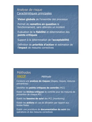Analyse de risque
Caractéristiques principales

 Vision globale de l’ensemble des processus
 Permet de remettre en question le
 fonctionnement, sans attendre un incident
 Evaluation de la fiabilité et détermination des
 points critiques
 Support à la détermination de l’acceptabilité
 Définition de priorités d’action et estimation de
 l’impact de mesures correctives




Méthodes
HACCP                    Méthode
Conduire une analyse de risques (étapes, risques, mesures
préventives)
Identifier les points critiques de contrôle (PCC)
Etablir les limites critiques de contrôle pour les mesures de
prévention de chaque PCC
Etablir les besoins de suivi des PCC (monitoring)
Etablir les actions en cas de déviation par rapport aux
limites fixées
Etablir une procédure de documentation du suivi des
opérations et des mesures correctives




                                                                7
 