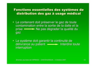 Fonctions essentielles des systèmes de
 distribution des gaz à usage médical

 Le contenant doit préserver le gaz de toute
 contamination entre la sortie de la dalle et la
 prise        Ne pas dégrader la qualité du
 gaz

 Le système doit garantir la continuité de
 délivrance au patient           Interdire toute
 interruption


 38 èmes Journées de l’APRHOC – CHATEAUROUX – 2 Octobre 2007
         Journé      l’                                        10
 