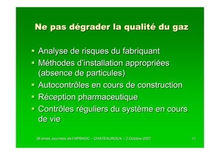 Ne pas dégrader la qualité du gaz

Analyse de risques du fabriquant
Méthodes d’installation appropriées
(absence de particules)
Autocontrôles en cours de construction
Réception pharmaceutique
Contrôles réguliers du système en cours
de vie

38 èmes Journées de l’APRHOC – CHATEAUROUX – 2 Octobre 2007
        Journé      l’                                        11
 