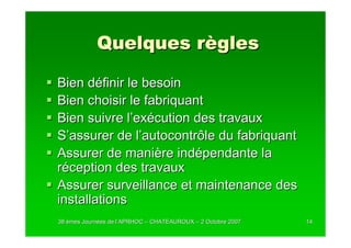 Quelques règles

Bien définir le besoin
Bien choisir le fabriquant
Bien suivre l’exécution des travaux
S’assurer de l’autocontrôle du fabriquant
Assurer de manière indépendante la
réception des travaux
Assurer surveillance et maintenance des
installations
38 èmes Journées de l’APRHOC – CHATEAUROUX – 2 Octobre 2007
        Journé      l’                                        14
 