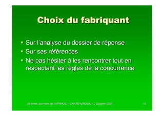 Choix du fabriquant

Sur l’analyse du dossier de réponse
Sur ses références
Ne pas hésiter à les rencontrer tout en
respectant les règles de la concurrence




38 èmes Journées de l’APRHOC – CHATEAUROUX – 2 Octobre 2007
        Journé      l’                                        16
 