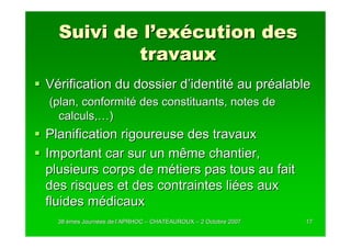 Suivi de l’exécution des
          travaux
Vérification du dossier d’identité au préalable
(plan, conformité des constituants, notes de
  calculs,…)
Planification rigoureuse des travaux
Important car sur un même chantier,
plusieurs corps de métiers pas tous au fait
des risques et des contraintes liées aux
fluides médicaux
  38 èmes Journées de l’APRHOC – CHATEAUROUX – 2 Octobre 2007
          Journé      l’                                        17
 