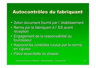 Autocontrôles du fabriquant

Selon document fournit par l ’établissement
Remis par le fabriquant à l’ ES avant
réception
Engagement de la responsabilité du
fournisseur
Reprend les contrôles voulus par la norme
en vigueur
Pièce essentielle du dossier
 38 èmes Journées de l’APRHOC – CHATEAUROUX – 2 Octobre 2007
         Journé      l’                                        18
 