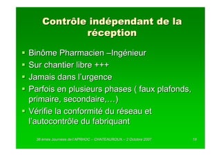 Contrôle indépendant de la
            réception

Binôme Pharmacien –Ingénieur
Sur chantier libre +++
Jamais dans l’urgence
Parfois en plusieurs phases ( faux plafonds,
primaire, secondaire,…)
Vérifie la conformité du réseau et
l’autocontrôle du fabriquant
  38 èmes Journées de l’APRHOC – CHATEAUROUX – 2 Octobre 2007
          Journé      l’                                        19
 