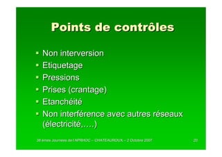 Points de contrôles

  Non interversion
  Etiquetage
  Pressions
  Prises (crantage)
  Etanchéité
  Non interférence avec autres réseaux
  (électricité,….)
38 èmes Journées de l’APRHOC – CHATEAUROUX – 2 Octobre 2007
        Journé      l’                                        20
 