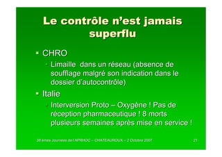 Le contrôle n’est jamais
           superflu
  CHRO
       Limaille dans un réseau (absence de
       soufflage malgré son indication dans le
       dossier d’autocontrôle)
  Italie
       Interversion Proto – Oxygène ! Pas de
       réception pharmaceutique ! 8 morts
       plusieurs semaines après mise en service !

38 èmes Journées de l’APRHOC – CHATEAUROUX – 2 Octobre 2007
        Journé      l’                                        21
 