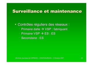 Surveillance et maintenance

   Contrôles réguliers des réseaux :
        Primaire dalle  VSP : fabriquant
        Primaire VSP    ES : ES
        Secondaire : ES




 38 èmes Journées de l’APRHOC – CHATEAUROUX – 2 Octobre 2007
         Journé      l’                                        22
 