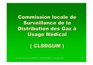 Commission locale de
     Surveillance de la
   Distribution des Gaz à
       Usage Médical

                 ( CLSDGUM )

38 èmes Journées de l’APRHOC – CHATEAUROUX – 2 Octobre 2007
        Journé      l’                                        25
 