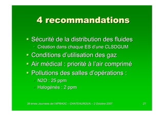 4 recommandations

  Sécurité de la distribution des fluides
       Création dans chaque ES d’une CLSDGUM
  Conditions d’utilisation des gaz
  Air médical : priorité à l’air comprimé
  Pollutions des salles d’opérations :
       N2O : 25 ppm
       Halogénés : 2 ppm


38 èmes Journées de l’APRHOC – CHATEAUROUX – 2 Octobre 2007
        Journé      l’                                        27
 