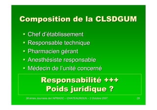 Composition de la CLSDGUM
  Chef d’établissement
  Responsable technique
  Pharmacien gérant
  Anesthésiste responsable
  Médecin de l’unité concerné

           Responsabilité +++
            Poids juridique ?
 38 èmes Journées de l’APRHOC – CHATEAUROUX – 2 Octobre 2007
         Journé      l’                                        28
 
