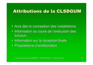 Attributions de la CLSDGUM


Avis dès la conception des installations
Information au cours de l’exécution des
travaux
Information sur la réception finale
Propositions d’amélioration


38 èmes Journées de l’APRHOC – CHATEAUROUX – 2 Octobre 2007
        Journé      l’                                        29
 