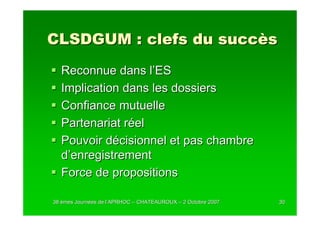 CLSDGUM : clefs du succès
  Reconnue dans l’ES
  Implication dans les dossiers
  Confiance mutuelle
  Partenariat réel
  Pouvoir décisionnel et pas chambre
  d’enregistrement
  Force de propositions

38 èmes Journées de l’APRHOC – CHATEAUROUX – 2 Octobre 2007
        Journé      l’                                        30
 