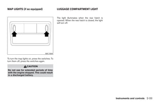 MAP LIGHTS (if so equipped)                         LUGGAGE COMPARTMENT LIGHT


                                                    The light illuminates when the rear hatch is
                                                    opened. When the rear hatch is closed, the light
                                                    will turn off.




                                        WIC1004

To turn the map lights on, press the switches. To
turn them off, press the switches again.

                    CAUTION
Do not use for extended periods of time
with the engine stopped. This could result
in a discharged battery.




                                                                                                       Instruments and controls 2-33




                                                                                ੬ REVIEW COPY—2007 Versa (vrs)
                                                                                Owners Manual—USA_English (nna)
                                                                                06/05/06—cathy ੭
 