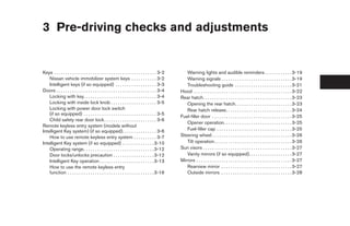 3 Pre-driving checks and adjustments


Keys . . . . . . . . . . . . . . . . . . . . . . . . . . . . . . . . . . . . . . . . . . . . . 3-2      Warning lights and audible reminders . . . . . . . . . . . . 3-19
    Nissan vehicle immobilizer system keys . . . . . . . . . . . 3-2                                    Warning signals . . . . . . . . . . . . . . . . . . . . . . . . . . . . . . . 3-19
    Intelligent keys (if so equipped) . . . . . . . . . . . . . . . . . . 3-3                           Troubleshooting guide . . . . . . . . . . . . . . . . . . . . . . . . . 3-21
Doors . . . . . . . . . . . . . . . . . . . . . . . . . . . . . . . . . . . . . . . . . . . . 3-4    Hood . . . . . . . . . . . . . . . . . . . . . . . . . . . . . . . . . . . . . . . . . . . 3-22
    Locking with key. . . . . . . . . . . . . . . . . . . . . . . . . . . . . . . . 3-4              Rear hatch. . . . . . . . . . . . . . . . . . . . . . . . . . . . . . . . . . . . . . . 3-23
    Locking with inside lock knob . . . . . . . . . . . . . . . . . . . . 3-5                           Opening the rear hatch. . . . . . . . . . . . . . . . . . . . . . . . . 3-23
    Locking with power door lock switch                                                                 Rear hatch release. . . . . . . . . . . . . . . . . . . . . . . . . . . . . 3-24
    (if so equipped) . . . . . . . . . . . . . . . . . . . . . . . . . . . . . . . . 3-5
                                                                                                     Fuel-filler door . . . . . . . . . . . . . . . . . . . . . . . . . . . . . . . . . . . 3-25
    Child safety rear door lock . . . . . . . . . . . . . . . . . . . . . . . 3-6
                                                                                                        Opener operation. . . . . . . . . . . . . . . . . . . . . . . . . . . . . . 3-25
Remote keyless entry system (models without
Intelligent Key system) (if so equipped). . . . . . . . . . . . . . . 3-6                               Fuel-filler cap . . . . . . . . . . . . . . . . . . . . . . . . . . . . . . . . . 3-25
    How to use remote keyless entry system . . . . . . . . . . 3-7                                   Steering wheel . . . . . . . . . . . . . . . . . . . . . . . . . . . . . . . . . . . 3-26
Intelligent Key system (if so equipped) . . . . . . . . . . . . . . 3-10                                Tilt operation . . . . . . . . . . . . . . . . . . . . . . . . . . . . . . . . . . 3-26
    Operating range. . . . . . . . . . . . . . . . . . . . . . . . . . . . . . . 3-12                Sun visors . . . . . . . . . . . . . . . . . . . . . . . . . . . . . . . . . . . . . . . 3-27
    Door locks/unlocks precaution . . . . . . . . . . . . . . . . . . 3-12                              Vanity mirrors (if so equipped). . . . . . . . . . . . . . . . . . . 3-27
    Intelligent Key operation . . . . . . . . . . . . . . . . . . . . . . . . 3-13                   Mirrors . . . . . . . . . . . . . . . . . . . . . . . . . . . . . . . . . . . . . . . . . . 3-27
    How to use the remote keyless entry                                                                 Rearview mirror . . . . . . . . . . . . . . . . . . . . . . . . . . . . . . . 3-27
    function . . . . . . . . . . . . . . . . . . . . . . . . . . . . . . . . . . . . . . 3-16           Outside mirrors . . . . . . . . . . . . . . . . . . . . . . . . . . . . . . . 3-28




                                                                                                      ੬ REVIEW COPY—2007 Versa (vrs)
                                                                                                      Owners Manual—USA_English (nna)
                                                                                                      06/05/06—cathy ੭
 