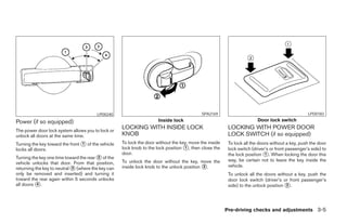 LPD0240                                            SPA2169                                                LPD0183

Power (if so equipped)                                                Inside lock                                       Door lock switch

The power door lock system allows you to lock or
                                                    LOCKING WITH INSIDE LOCK                             LOCKING WITH POWER DOOR
unlock all doors at the same time.                  KNOB                                                 LOCK SWITCH (if so equipped)
Turning the key toward the front ᭺ of the vehicle
                                 1                  To lock the door without the key, move the inside    To lock all the doors without a key, push the door
locks all doors.                                    lock knob to the lock position ᭺, then close the
                                                                                   1                     lock switch (driver’s or front passenger’s side) to
                                                    door.                                                the lock position ᭺. When locking the door this
                                                                                                                            1
Turning the key one time toward the rear ᭺ of the
                                         2
                                                    To unlock the door without the key, move the         way, be certain not to leave the key inside the
vehicle unlocks that door. From that position,
returning the key to neutral ᭺ (where the key can
                             3                      inside lock knob to the unlock position ᭺.
                                                                                            2            vehicle.
only be removed and inserted) and turning it                                                             To unlock all the doors without a key, push the
toward the rear again within 5 seconds unlocks                                                           door lock switch (driver’s or front passenger’s
all doors ᭺.
           4                                                                                             side) to the unlock position ᭺.
                                                                                                                                      2




                                                                                                        Pre-driving checks and adjustments 3-5




                                                                                 ੬ REVIEW COPY—2007 Versa (vrs)
                                                                                 Owners Manual—USA_English (nna)
                                                                                 06/05/06—cathy ੭
 