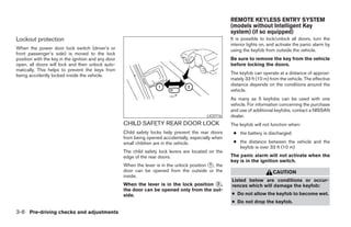REMOTE KEYLESS ENTRY SYSTEM
                                                                                                       (models without Intelligent Key
                                                                                                       system) (if so equipped)
Lockout protection                                                                                     It is possible to lock/unlock all doors, turn the
                                                                                                       interior lights on, and activate the panic alarm by
When the power door lock switch (driver’s or                                                           using the keyfob from outside the vehicle.
front passenger’s side) is moved to the lock
position with the key in the ignition and any door                                                     Be sure to remove the key from the vehicle
open, all doors will lock and then unlock auto-                                                        before locking the doors.
matically. This helps to prevent the keys from
being accidently locked inside the vehicle.                                                            The keyfob can operate at a distance of approxi-
                                                                                                       mately 33 ft (10 m) from the vehicle. The effective
                                                                                                       distance depends on the conditions around the
                                                                                                       vehicle.
                                                                                                       As many as 5 keyfobs can be used with one
                                                                                                       vehicle. For information concerning the purchase
                                                                                                       and use of additional keyfobs, contact a NISSAN
                                                                                            LIC0716    dealer.
                                                     CHILD SAFETY REAR DOOR LOCK                       The keyfob will not function when:
                                                     Child safety locks help prevent the rear doors     ● the battery is discharged
                                                     from being opened accidentally, especially when
                                                     small children are in the vehicle.                 ● the distance between the vehicle and the
                                                                                                          keyfob is over 33 ft (10 m)
                                                     The child safety lock levers are located on the
                                                     edge of the rear doors.                           The panic alarm will not activate when the
                                                                                                       key is in the ignition switch.
                                                     When the lever is in the unlock position ᭺, the
                                                                                              1
                                                     door can be opened from the outside or the                             CAUTION
                                                     inside.
                                                                                                       Listed below are conditions or occur-
                                                     When the lever is in the lock position ᭺,
                                                                                            2          rences which will damage the keyfob:
                                                     the door can be opened only from the out-
                                                     side.                                             ● Do not allow the keyfob to become wet.
                                                                                                       ● Do not drop the keyfob.

3-6 Pre-driving checks and adjustments




                                                                                 ੬ REVIEW COPY—2007 Versa (vrs)
                                                                                 Owners Manual—USA_English (nna)
                                                                                 06/05/06—cathy ੭
 