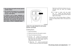 ● Do not strike the keyfob sharply against                                                                flash twice and the horn beeps once as a
  another object.                                                                                         reminder that the doors are already
                                                                                                          locked.
● Do not place the keyfob for an extended
  period in an area where temperatures                                                                 ● If a door is open and you push
  exceed 140°F (60°C).                                                                                   the            button, the doors will lock
                                                                                                         but the horn will not beep and the hazard
If a keyfob is lost or stolen, NISSAN rec-                                                               lights will not flash.
ommends erasing the ID code of that key-
fob. This will prevent the keyfob from un-                                                        The horn may or may not beep. Refer to “Silenc-
authorized use to unlock the vehicle. For                                                         ing the horn beep feature” later in this section for
information regarding the erasing proce-                                                          details.
dure, please contact a NISSAN dealer.


                                                                                     LPD0209

                                             HOW TO USE REMOTE KEYLESS
                                             ENTRY SYSTEM
                                             Locking doors
                                              1. Close all windows.
                                              2. Remove the key from the ignition switch.
                                              3. Close the hood and all doors.
                                              4. Push the            button on the keyfob. All
                                                 the doors lock. The hazard warning lights
                                                 flash twice and the horn beeps once to
                                                 indicate all doors are locked.
                                                 ● When the             button is pushed with
                                                   all doors locked, the hazard warning lights
                                                                                                 Pre-driving checks and adjustments 3-7




                                                                          ੬ REVIEW COPY—2007 Versa (vrs)
                                                                          Owners Manual—USA_English (nna)
                                                                          06/05/06—cathy ੭
 