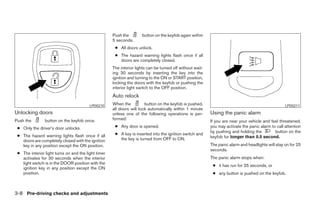 Push the        button on the keyfob again within
                                                     5 seconds.
                                                      ● All doors unlock.
                                                      ● The hazard warning lights flash once if all
                                                        doors are completely closed.
                                                     The interior lights can be turned off without wait-
                                                     ing 30 seconds by inserting the key into the
                                                     ignition and turning to the ON or START position,
                                                     locking the doors with the keyfob or pushing the
                                                     interior light switch to the OFF position.
                                                     Auto relock
                                         LPD0210     When the          button on the keyfob is pushed,                                              LPD0211
                                                     all doors will lock automatically within 1 minute
Unlocking doors                                      unless one of the following operations is per-        Using the panic alarm
Push the        button on the keyfob once.           formed:
                                                                                                           If you are near your vehicle and feel threatened,
 ● Only the driver’s door unlocks.                    ● Any door is opened.                                you may activate the panic alarm to call attention
                                                                                                           by pushing and holding the         button on the
 ● The hazard warning lights flash once if all        ● A key is inserted into the ignition switch and
                                                        the key is turned from OFF to ON.                  keyfob for longer than 0.5 second.
   doors are completely closed with the ignition
   key in any position except the ON position.                                                             The panic alarm and headlights will stay on for 25
                                                                                                           seconds.
 ● The interior light turns on and the light timer
   activates for 30 seconds when the interior                                                              The panic alarm stops when:
   light switch is in the DOOR position with the
                                                                                                            ● it has run for 25 seconds, or
   ignition key in any position except the ON
   position.                                                                                                ● any button is pushed on the keyfob.



3-8 Pre-driving checks and adjustments




                                                                                   ੬ REVIEW COPY—2007 Versa (vrs)
                                                                                   Owners Manual—USA_English (nna)
                                                                                   06/05/06—cathy ੭
 