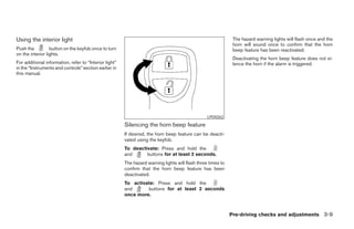 Using the interior light                                                                                       The hazard warning lights will flash once and the
                                                                                                               horn will sound once to confirm that the horn
Push the          button on the keyfob once to turn                                                            beep feature has been reactivated.
on the interior lights.
                                                                                                               Deactivating the horn beep feature does not si-
For additional information, refer to “Interior light”                                                          lence the horn if the alarm is triggered.
in the “Instruments and controls” section earlier in
this manual.




                                                                                                  LPD0262

                                                        Silencing the horn beep feature
                                                        If desired, the horn beep feature can be deacti-
                                                        vated using the keyfob.
                                                        To deactivate: Press and hold the
                                                        and      buttons for at least 2 seconds.
                                                        The hazard warning lights will flash three times to
                                                        confirm that the horn beep feature has been
                                                        deactivated.
                                                        To activate: Press and hold the
                                                        and      buttons for at least 2 seconds
                                                        once more.



                                                                                                              Pre-driving checks and adjustments 3-9




                                                                                      ੬ REVIEW COPY—2007 Versa (vrs)
                                                                                      Owners Manual—USA_English (nna)
                                                                                      06/05/06—cathy ੭
 