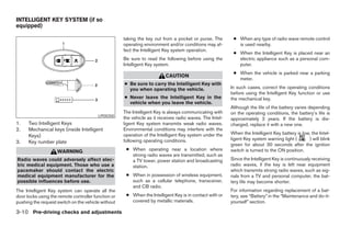 INTELLIGENT KEY SYSTEM (if so
equipped)

                                                     taking the key out from a pocket or purse. The        ● When any type of radio wave remote control
                                                     operating environment and/or conditions may af-         is used nearby.
                                                     fect the Intelligent Key system operation.
                                                                                                           ● When the Intelligent Key is placed near an
                                                     Be sure to read the following before using the          electric appliance such as a personal com-
                                                     Intelligent Key system.                                 puter.
                                                                                                           ● When the vehicle is parked near a parking
                                                                          CAUTION
                                                                                                             meter.
                                                     ● Be sure to carry the Intelligent Key with
                                                       you when operating the vehicle.                    In such cases, correct the operating conditions
                                                                                                          before using the Intelligent Key function or use
                                                     ● Never leave the Intelligent Key in the             the mechanical key.
                                                       vehicle when you leave the vehicle.
                                                                                                          Although the life of the battery varies depending
                                                     The Intelligent Key is always communicating with     on the operating conditions, the battery’s life is
                                         LPD0350
                                                     the vehicle as it receives radio waves. The Intel-   approximately 2 years. If the battery is dis-
1.    Two Intelligent Keys                           ligent Key system transmits weak radio waves.        charged, replace it with a new one.
2.    Mechanical keys (inside Intelligent            Environmental conditions may interfere with the
                                                     operation of the Intelligent Key system under the    When the Intelligent Key battery is low, the Intel-
      Keys)
                                                     following operating conditions.                      ligent Key system warning light (      ) will blink
3.    Key number plate
                                                                                                          green for about 30 seconds after the ignition
                    WARNING                           ● When operating near a location where              switch is turned to the ON position.
                                                        strong radio waves are transmitted, such as
Radio waves could adversely affect elec-                a TV tower, power station and broadcasting        Since the Intelligent Key is continuously receiving
tric medical equipment. Those who use a                 station.                                          radio waves, if the key is left near equipment
pacemaker should contact the electric                                                                     which transmits strong radio waves, such as sig-
medical equipment manufacturer for the                ● When in possession of wireless equipment,         nals from a TV and personal computer, the bat-
possible influences before use.                         such as a cellular telephone, transceiver,        tery life may become shorter.
                                                        and CB radio.
The Intelligent Key system can operate all the                                                            For information regarding replacement of a bat-
door locks using the remote controller function or    ● When the Intelligent Key is in contact with or    tery, see “Battery” in the “Maintenance and do-it-
pushing the request switch on the vehicle without       covered by metallic materials.                    yourself” section.

3-10 Pre-driving checks and adjustments




                                                                                   ੬ REVIEW COPY—2007 Versa (vrs)
                                                                                   Owners Manual—USA_English (nna)
                                                                                   06/05/06—cathy ੭
 